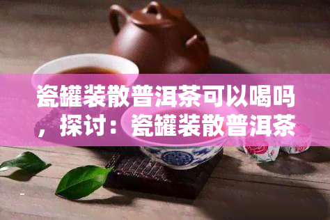 瓷罐装散普洱茶可以喝吗，探讨：瓷罐装散普洱茶是否适合饮用？