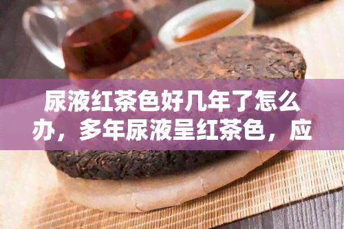 尿液红茶色好几年了怎么办，多年尿液呈红茶色，应该如何处理？