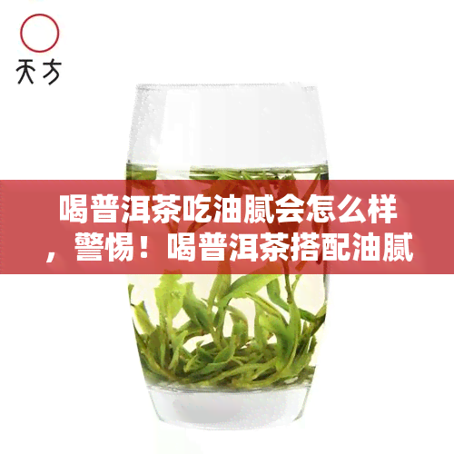 喝普洱茶吃油腻会怎么样，警惕！喝普洱茶搭配油腻食物可能对身体造成不良影响