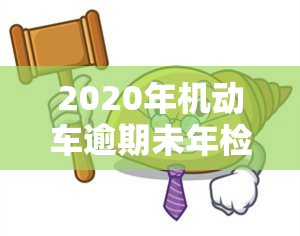 2020年机动车逾期未年检怎样处罚，2020年机动车逾期未年检将受到何种处罚？