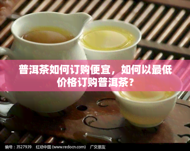 普洱茶如何订购便宜，如何以更低价格订购普洱茶？