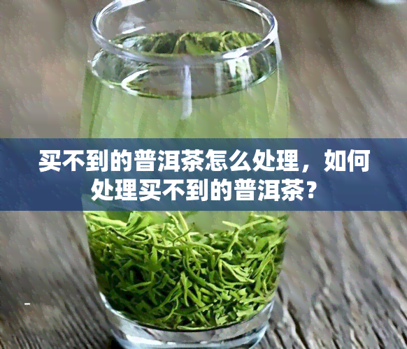 买不到的普洱茶怎么处理，如何处理买不到的普洱茶？