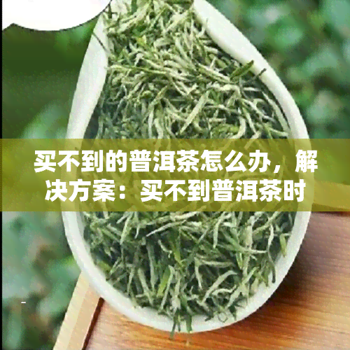 买不到的普洱茶怎么办，解决方案：买不到普洱茶时应该怎么做？