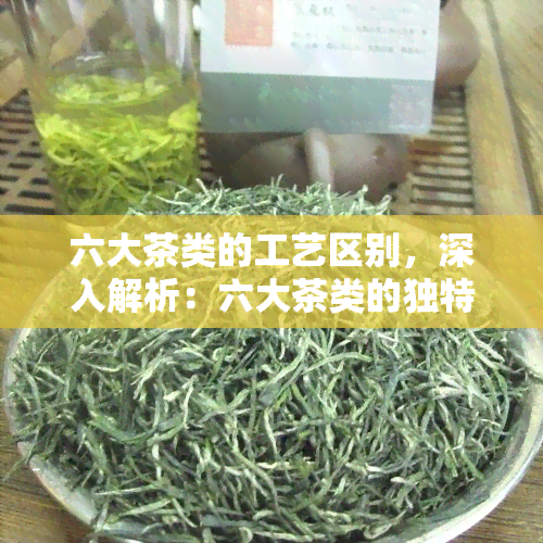 六大茶类的工艺区别，深入解析：六大茶类的独特制作工艺和区别