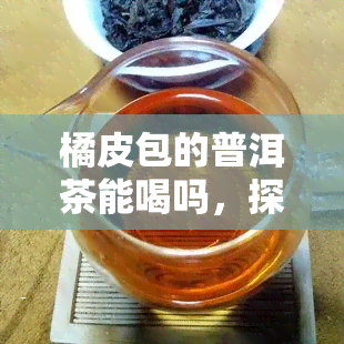 橘皮包的普洱茶能喝吗，探究橘皮包裹的普洱茶是否适宜饮用？