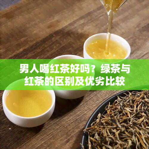 男人喝红茶好吗？绿茶与红茶的区别及优劣比较