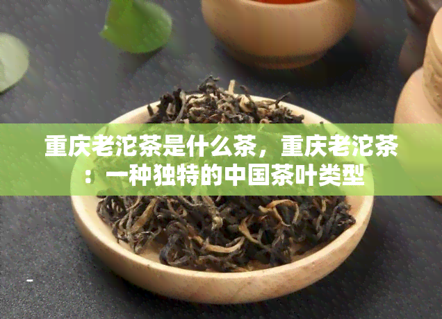 重庆老沱茶是什么茶，重庆老沱茶：一种独特的中国茶叶类型