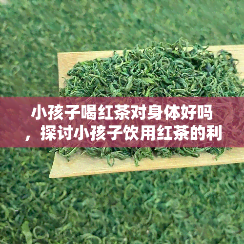 小孩子喝红茶对身体好吗，探讨小孩子饮用红茶的利弊：对身体的影响如何？