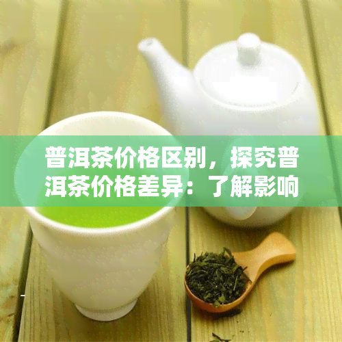 普洱茶价格区别，探究普洱茶价格差异：了解影响因素与选购技巧