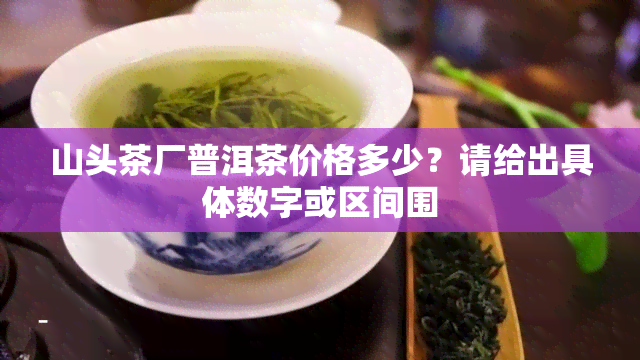 山头茶厂普洱茶价格多少？请给出具体数字或区间围