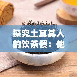 探究土耳其人的饮茶惯：他们喜欢喝什么茶？