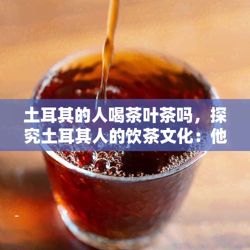 土耳其的人喝茶叶茶吗，探究土耳其人的饮茶文化：他们喜欢喝茶叶茶吗？