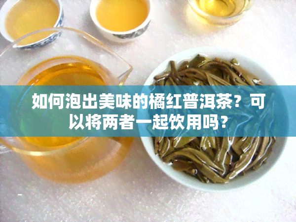 如何泡出美味的橘红普洱茶？可以将两者一起饮用吗？