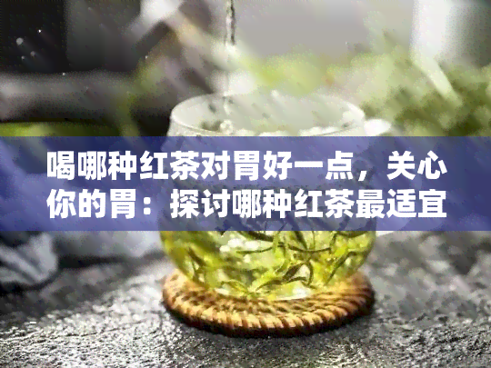 喝哪种红茶对胃好一点，关心你的胃：探讨哪种红茶最适宜饮用