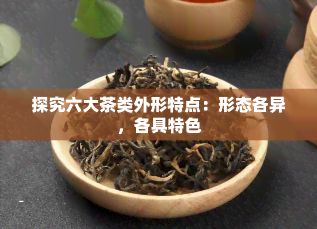 探究六大茶类外形特点：形态各异，各具特色