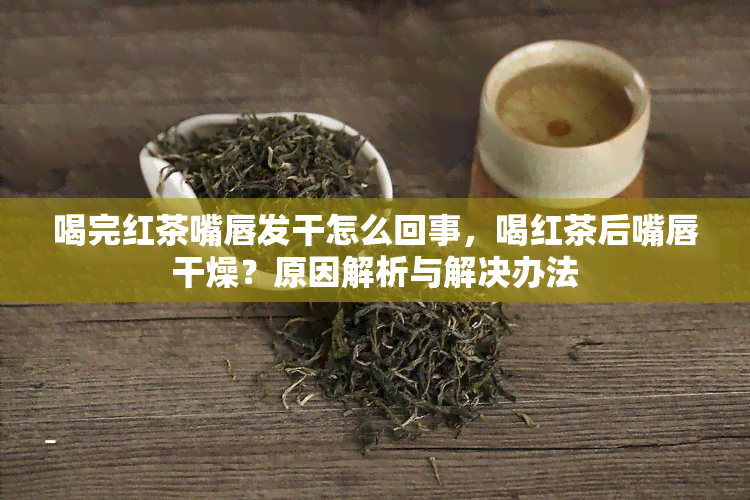 喝完红茶嘴唇发干怎么回事，喝红茶后嘴唇干燥？原因解析与解决办法