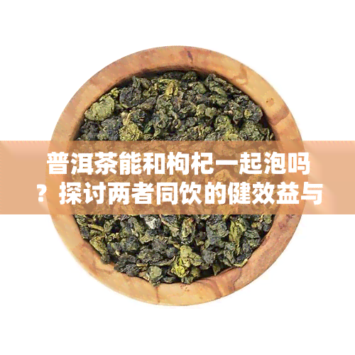 普洱茶能和枸杞一起泡吗？探讨两者同饮的健效益与注意事