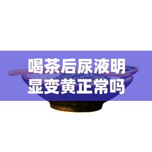 喝茶后尿液明显变黄正常吗，喝茶后尿液变黄：这是正常的吗？