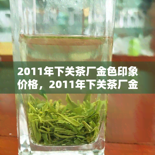 2011年下关茶厂金色印象价格，2011年下关茶厂金色印象普洱茶价格介绍