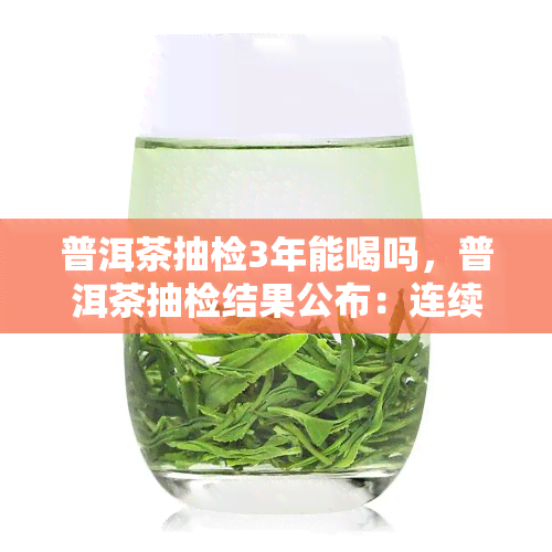 普洱茶抽检3年能喝吗，普洱茶抽检结果公布：连续三年合格，可安心饮用