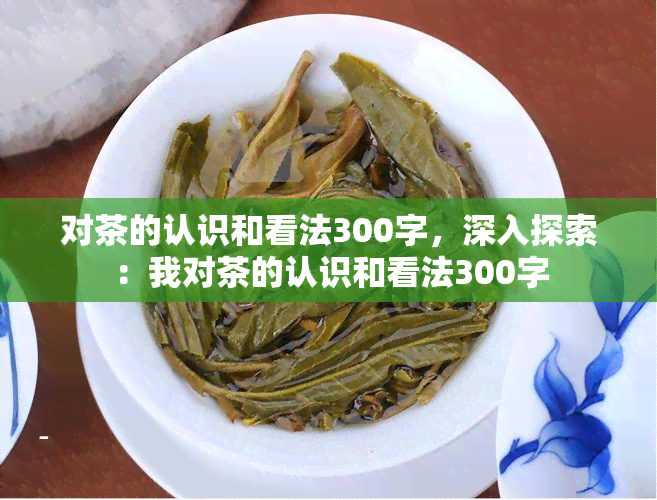 对茶的认识和看法300字，深入探索：我对茶的认识和看法300字