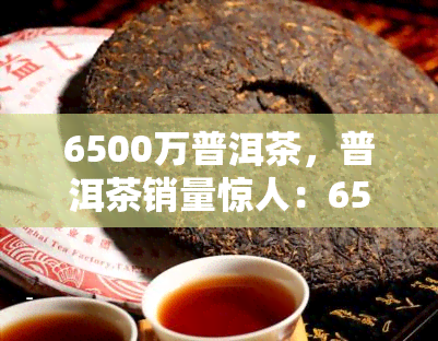 6500万普洱茶，普洱茶销量惊人：6500万斤茶叶引领市场潮流！