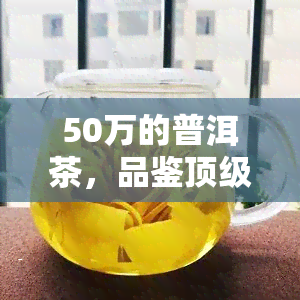 50万的普洱茶，品鉴顶级普洱茶：50万元的价值究竟体现在何处？