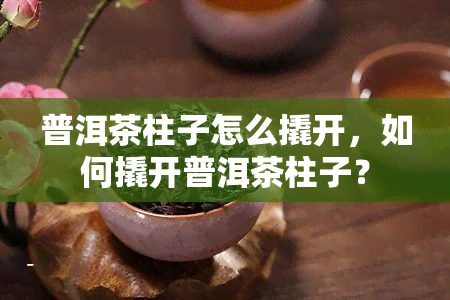 普洱茶柱子怎么撬开，如何撬开普洱茶柱子？