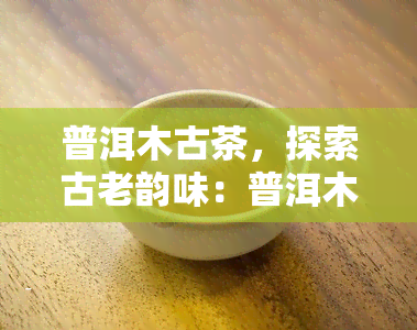 普洱木古茶，探索古老韵味：普洱木古茶的魅力与文化