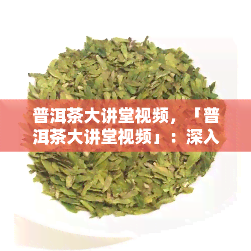 普洱茶大讲堂视频，「普洱茶大讲堂视频」：深入探索普洱茶的世界