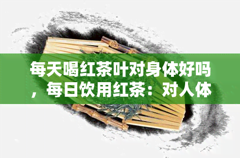 每天喝红茶叶对身体好吗，每日饮用红茶：对人体健的益处与风险