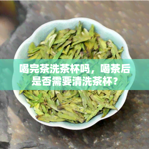 喝完茶洗茶杯吗，喝茶后是否需要清洗茶杯？