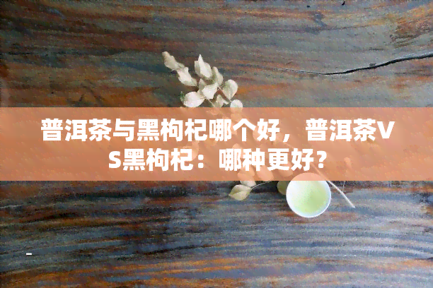 普洱茶与黑枸杞哪个好，普洱茶VS黑枸杞：哪种更好？