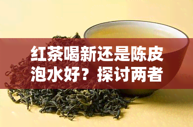 红茶喝新还是陈皮泡水好？探讨两者优劣与口感差异