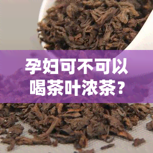 孕妇可不可以喝茶叶浓茶？全面解析孕期饮茶风险与益处