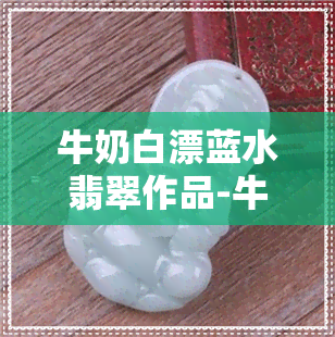 牛奶白漂蓝水翡翠作品-牛奶白的翡翠好吗