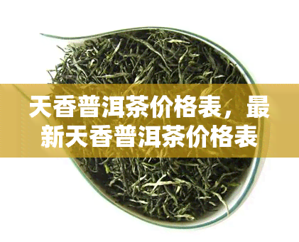 天香普洱茶价格表，最新天香普洱茶价格表，一网打尽各类茶叶价格！