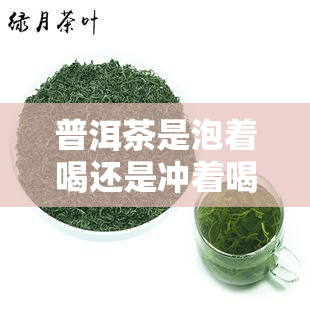 普洱茶是泡着喝还是冲着喝，普洱茶：泡着喝好还是冲着喝好？