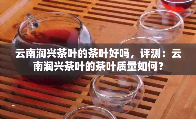 云南润兴茶叶的茶叶好吗，评测：云南润兴茶叶的茶叶质量如何？