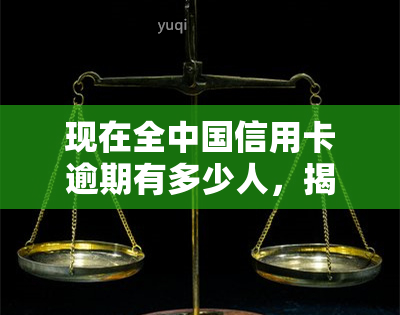 现在全中国信用卡逾期有多少人，揭示真相：目前全中国有多少人的信用卡处于逾期状态？