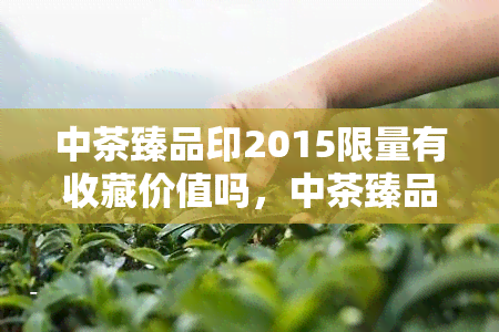 中茶臻品印2015限量有收藏价值吗，中茶臻品印2015：限量版，值得收藏的价值吗？