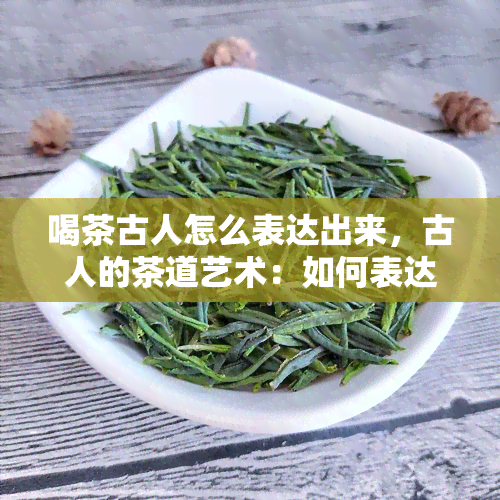 喝茶古人怎么表达出来，古人的茶道艺术：如何表达品茗之情