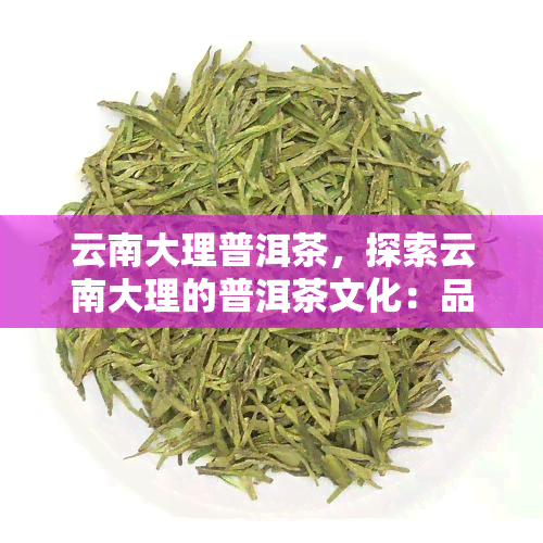 云南大理普洱茶，探索云南大理的普洱茶文化：品味历与自然的交融