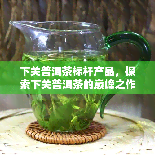 下关普洱茶标杆产品，探索下关普洱茶的巅峰之作：标杆产品一览