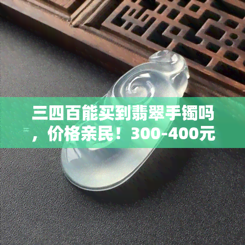 三四百能买到翡翠手镯吗，价格亲民！300-400元能否购买到满意的翡翠手镯？