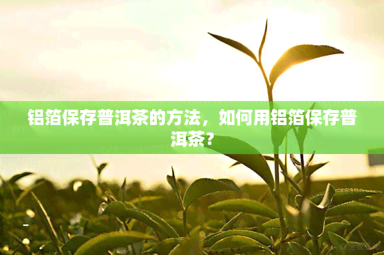 铝箔保存普洱茶的方法，如何用铝箔保存普洱茶？