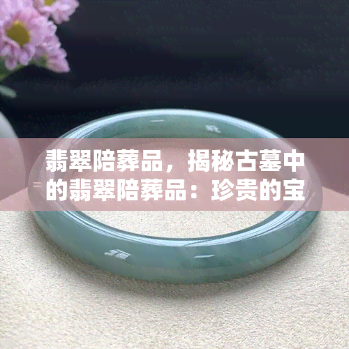 翡翠陪葬品，揭秘古墓中的翡翠陪葬品：珍贵的宝藏还是神秘的诅咒？