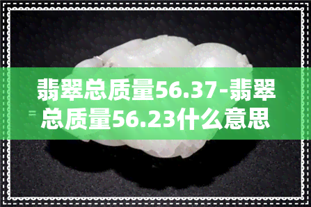 翡翠总质量56.37-翡翠总质量56.23什么意思啊