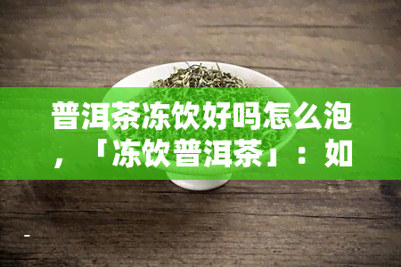 普洱茶冻饮好吗怎么泡，「冻饮普洱茶」：如何正确泡制并享用美味的冰镇普洱茶？