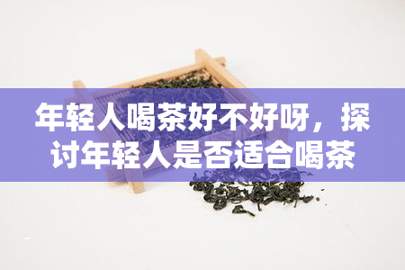 年轻人喝茶好不好呀，探讨年轻人是否适合喝茶？